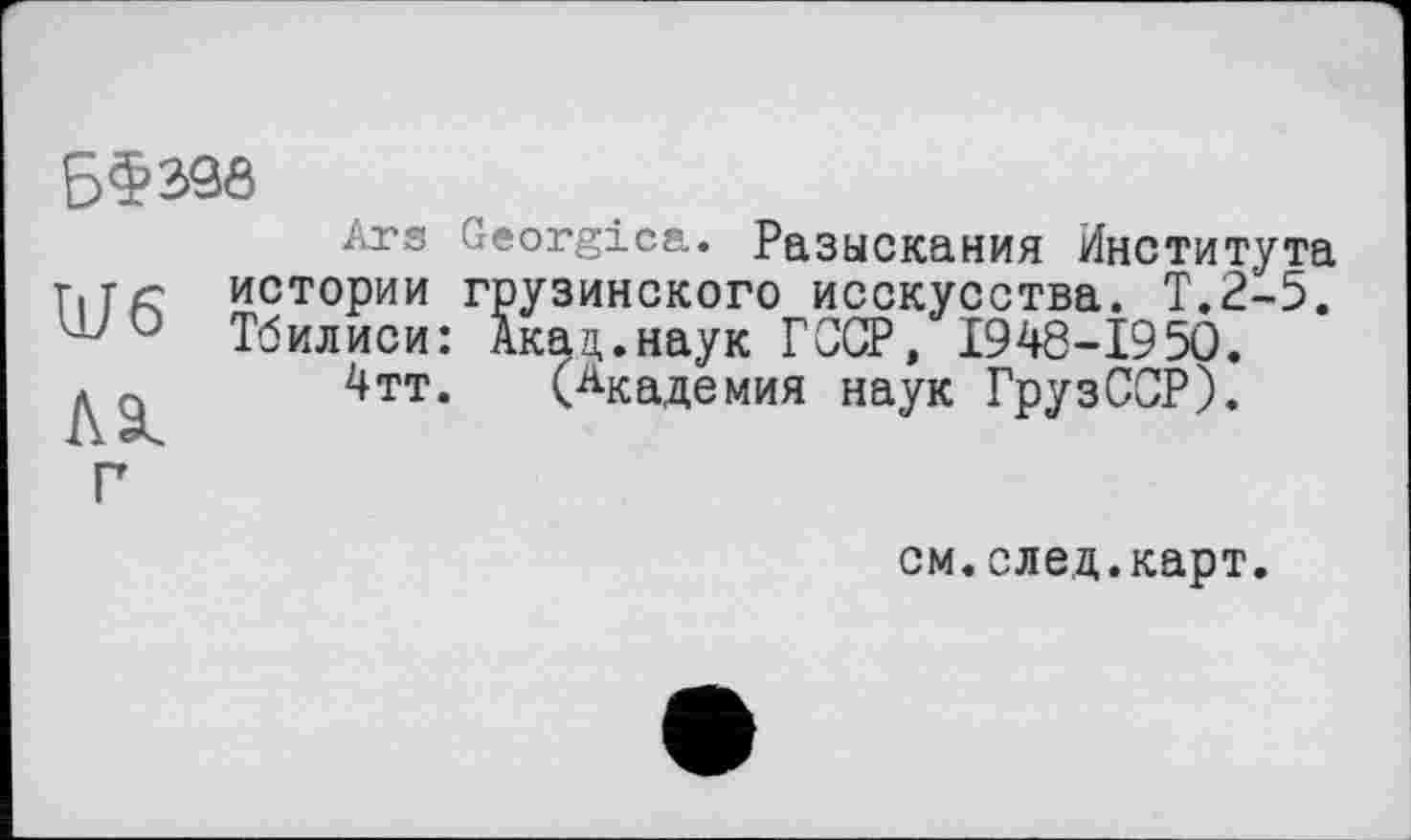 ﻿Б§390

Ars Georgien. Разыскания Института истории грузинского исскусства. Т.2-5. Тбилиси: Акац.наук ГССР, 1948-1950.
4тт. (Академия наук ГрузССР).
см.след.карт.